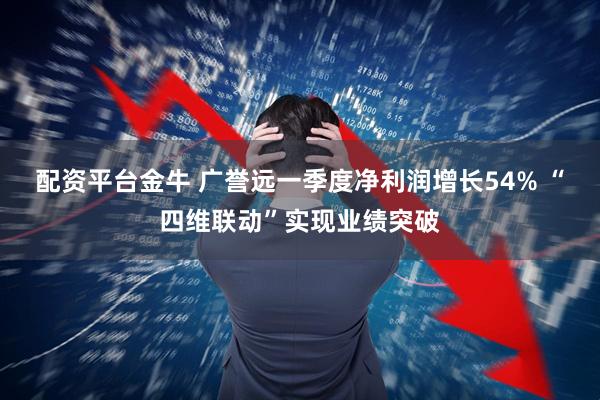 配资平台金牛 广誉远一季度净利润增长54% “四维联动”实现业绩突破