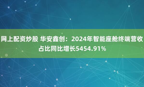 网上配资炒股 华安鑫创：2024年智能座舱终端营收占比同比增长5454.91%
