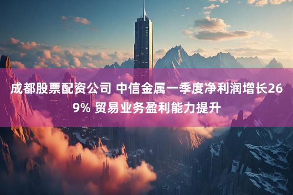 成都股票配资公司 中信金属一季度净利润增长269% 贸易业务盈利能力提升