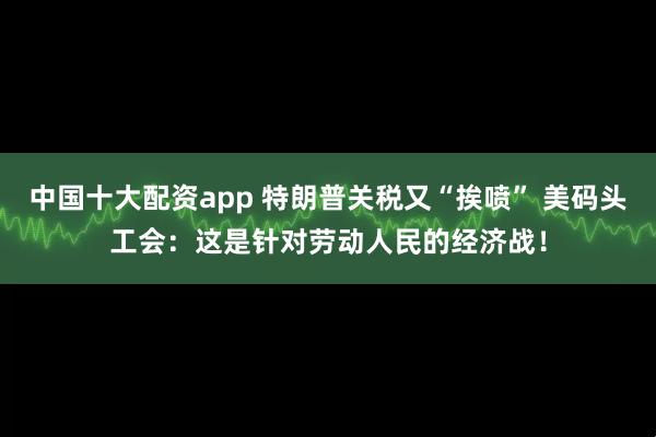 中国十大配资app 特朗普关税又“挨喷” 美码头工会：这是针对劳动人民的经济战！