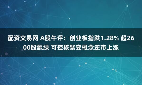 配资交易网 A股午评：创业板指跌1.28% 超2600股飘绿 可控核聚变概念逆市上涨