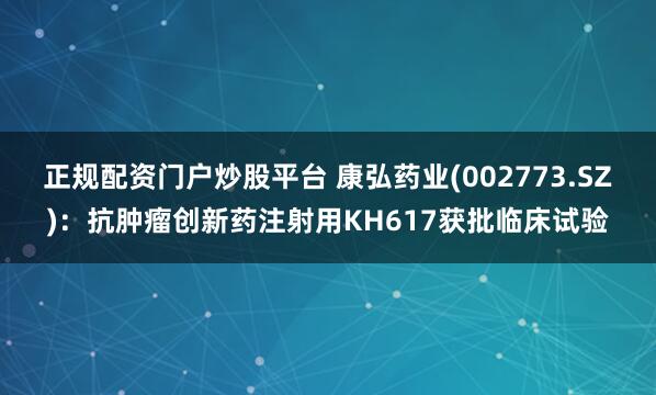 正规配资门户炒股平台 康弘药业(002773.SZ)：抗肿瘤创新药注射用KH617获批临床试验