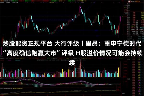 炒股配资正规平台 大行评级丨里昂：重申宁德时代“高度确信跑赢大市”评级 H股溢价情况可能会持续