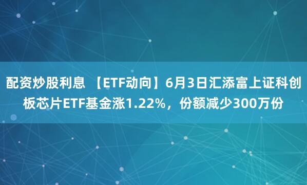 配资炒股利息 【ETF动向】6月3日汇添富上证科创板芯片ETF基金涨1.22%，份额减少300万份