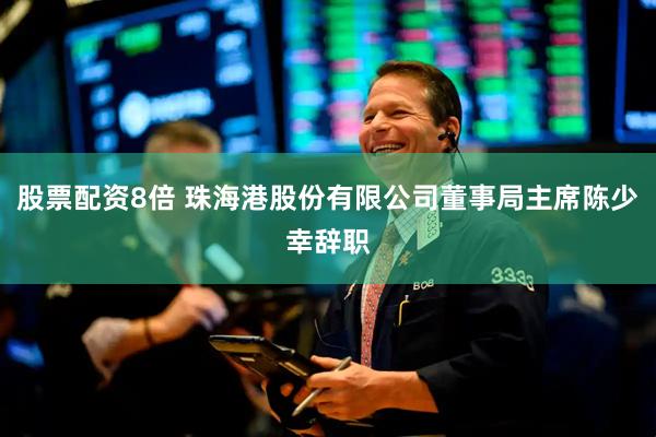 股票配资8倍 珠海港股份有限公司董事局主席陈少幸辞职