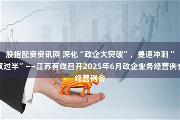 股指配资资讯网 深化“政企大突破”，提速冲刺“双过半”——江苏有线召开2025年6月政企业务经营例会