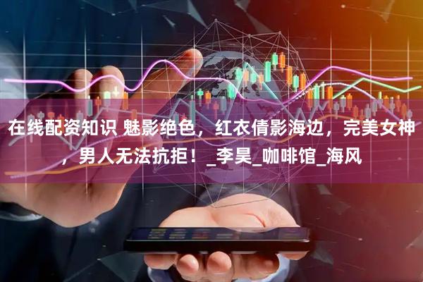 在线配资知识 魅影绝色，红衣倩影海边，完美女神，男人无法抗拒！_李昊_咖啡馆_海风