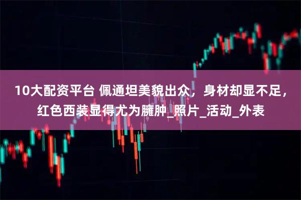 10大配资平台 佩通坦美貌出众，身材却显不足，红色西装显得尤为臃肿_照片_活动_外表