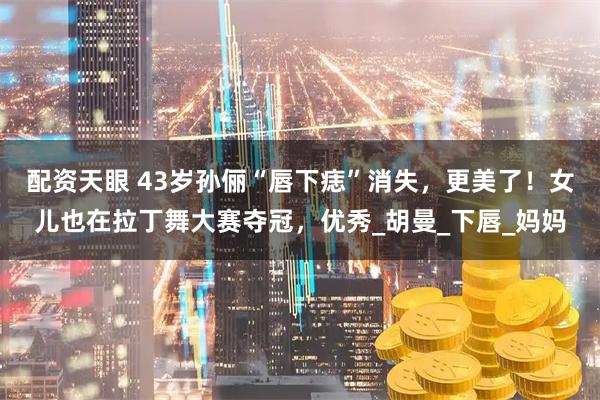 配资天眼 43岁孙俪“唇下痣”消失，更美了！女儿也在拉丁舞大赛夺冠，优秀_胡曼_下唇_妈妈