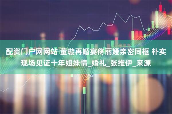 配资门户网网站 董璇再婚宴佟丽娅亲密同框 朴实现场见证十年姐妹情_婚礼_张维伊_来源