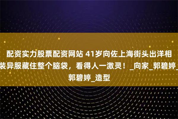 配资实力股票配资网站 41岁向佐上海街头出洋相，奇装异服藏住整个脑袋，看得人一激灵！_向家_郭碧婷_造型