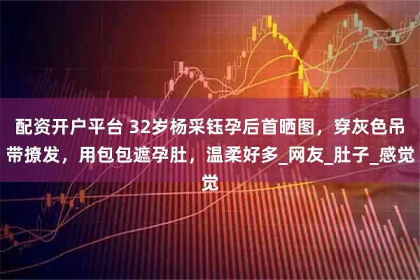 配资开户平台 32岁杨采钰孕后首晒图，穿灰色吊带撩发，用包包遮孕肚，温柔好多_网友_肚子_感觉