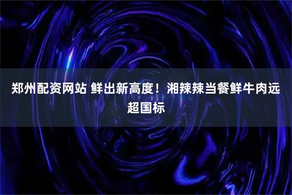 郑州配资网站 鲜出新高度！湘辣辣当餐鲜牛肉远超国标