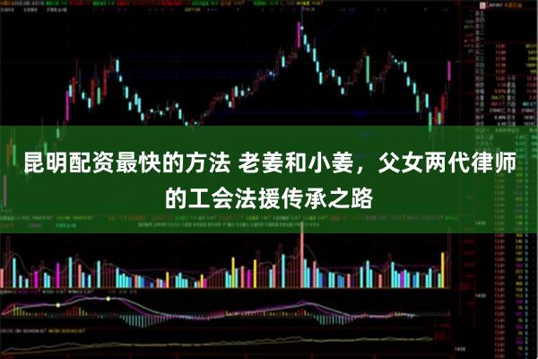 昆明配资最快的方法 老姜和小姜，父女两代律师的工会法援传承之路