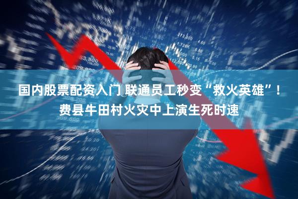 国内股票配资入门 联通员工秒变“救火英雄”！费县牛田村火灾中上演生死时速