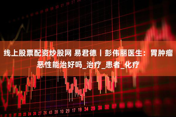 线上股票配资炒股网 易君德丨彭伟丽医生：胃肿瘤恶性能治好吗_治疗_患者_化疗