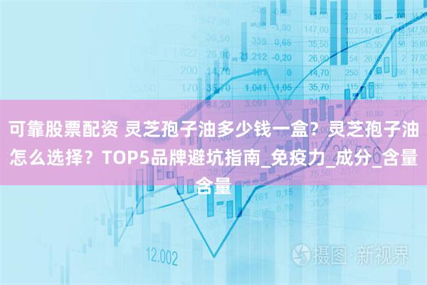 可靠股票配资 灵芝孢子油多少钱一盒？灵芝孢子油怎么选择？TOP5品牌避坑指南_免疫力_成分_含量