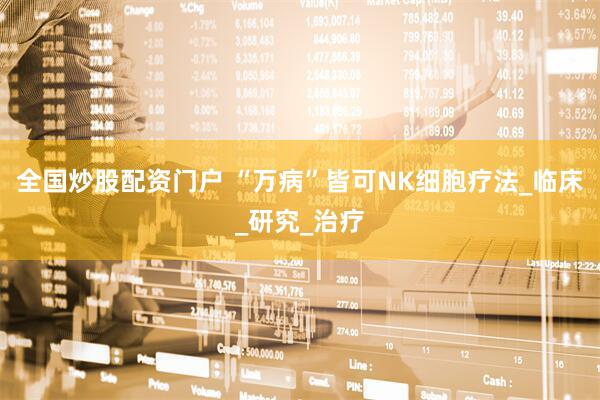 全国炒股配资门户 “万病”皆可NK细胞疗法_临床_研究_治疗