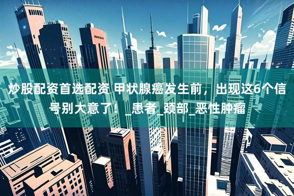 炒股配资首选配资 甲状腺癌发生前，出现这6个信号别大意了！_患者_颈部_恶性肿瘤