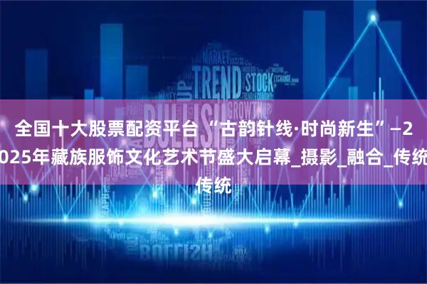 全国十大股票配资平台 “古韵针线·时尚新生”—2025年藏族服饰文化艺术节盛大启幕_摄影_融合_传统