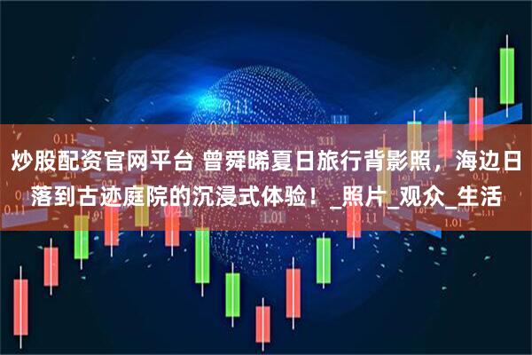 炒股配资官网平台 曾舜晞夏日旅行背影照，海边日落到古迹庭院的沉浸式体验！_照片_观众_生活
