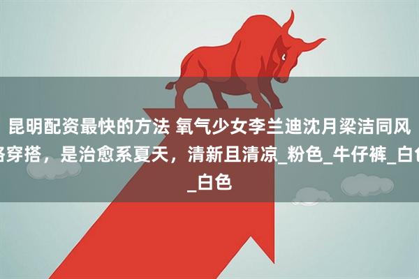 昆明配资最快的方法 氧气少女李兰迪沈月梁洁同风格穿搭，是治愈系夏天，清新且清凉_粉色_牛仔裤_白色
