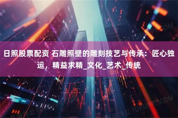 日照股票配资 石雕照壁的雕刻技艺与传承：匠心独运，精益求精_文化_艺术_传统