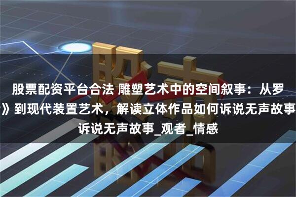 股票配资平台合法 雕塑艺术中的空间叙事：从罗丹《思想者》到现代装置艺术，解读立体作品如何诉说无声故事_观者_情感