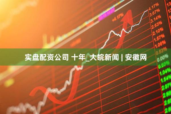 实盘配资公司 十年_大皖新闻 | 安徽网