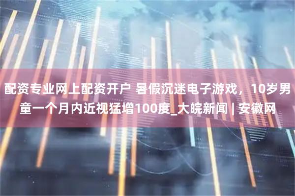 配资专业网上配资开户 暑假沉迷电子游戏，10岁男童一个月内近视猛增100度_大皖新闻 | 安徽网