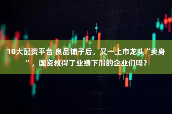 10大配资平台 良品铺子后，又一上市龙头“卖身”，国资救得了业绩下滑的企业们吗？
